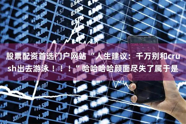 股票配资首选门户网站 “人生建议：千万别和crush出去游泳 ！！！”哈哈哈哈颜面尽失了属于是