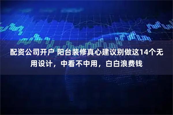 配资公司开户 阳台装修真心建议别做这14个无用设计，中看不中用，白白浪费钱