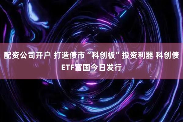 配资公司开户 打造债市“科创板”投资利器 科创债ETF富国今日发行