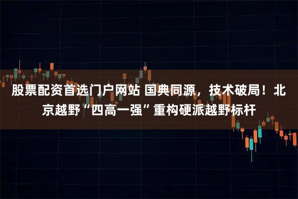 股票配资首选门户网站 国典同源，技术破局！北京越野“四高一强”重构硬派越野标杆