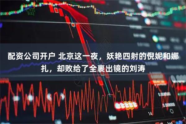 配资公司开户 北京这一夜，妖艳四射的倪妮和娜扎，却败给了全裹出镜的刘涛