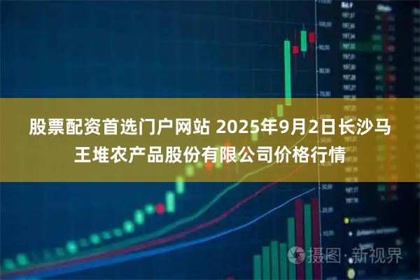 股票配资首选门户网站 2025年9月2日长沙马王堆农产品股份有限公司价格行情