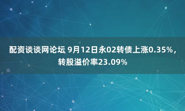配资谈谈网论坛 9月12日永02转债上涨0.35%，转股溢价率23.09%