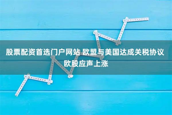 股票配资首选门户网站 欧盟与美国达成关税协议 欧股应声上涨