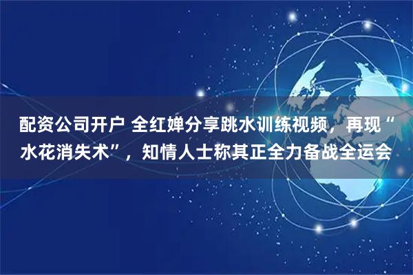 配资公司开户 全红婵分享跳水训练视频，再现“水花消失术”，知情人士称其正全力备战全运会