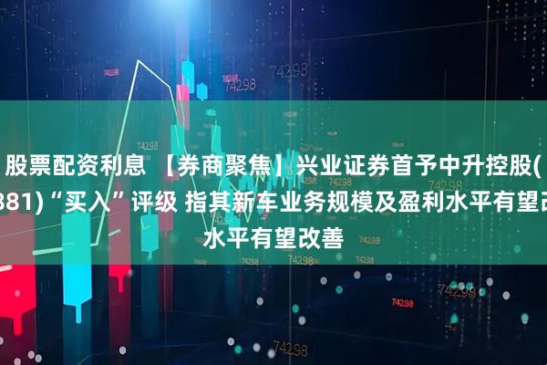 股票配资利息 【券商聚焦】兴业证券首予中升控股(00881)“买入”评级 指其新车业务规模及盈利水平有望改善