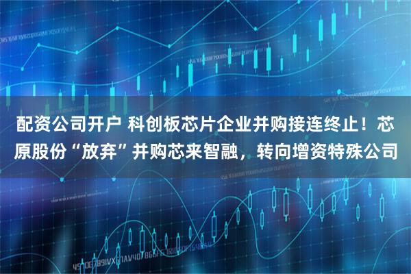 配资公司开户 科创板芯片企业并购接连终止！芯原股份“放弃”并购芯来智融，转向增资特殊公司