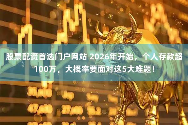 股票配资首选门户网站 2026年开始，个人存款超100万，大概率要面对这5大难题！