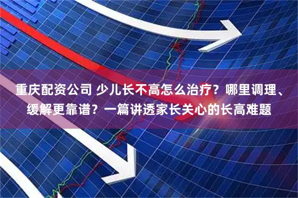 重庆配资公司 少儿长不高怎么治疗？哪里调理、缓解更靠谱？一篇讲透家长关心的长高难题