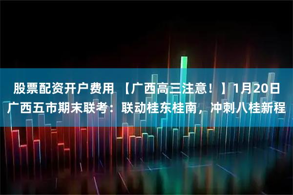 股票配资开户费用 【广西高三注意！】1月20日广西五市期末联考：联动桂东桂南，冲刺八桂新程