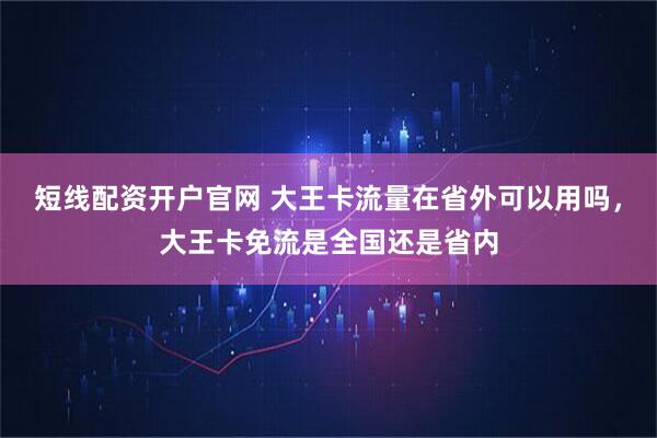 短线配资开户官网 大王卡流量在省外可以用吗，大王卡免流是全国还是省内
