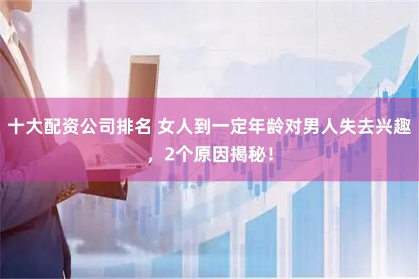 十大配资公司排名 女人到一定年龄对男人失去兴趣，2个原因揭秘！