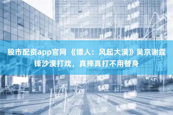 股市配资app官网 《镖人：风起大漠》吴京谢霆锋沙漠打戏，真摔真打不用替身