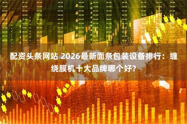配资头条网站 2026最新面条包装设备排行：缠绕膜机十大品牌哪个好？