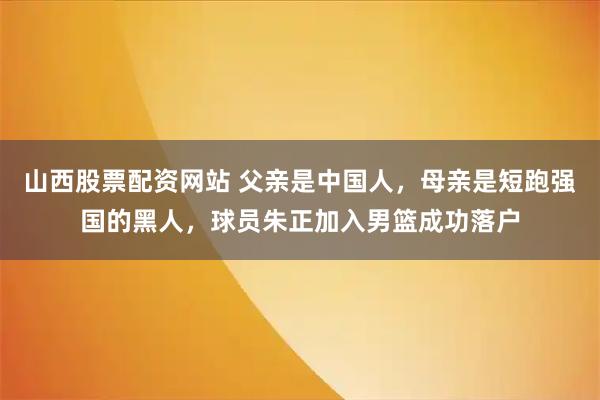 山西股票配资网站 父亲是中国人，母亲是短跑强国的黑人，球员朱正加入男篮成功落户