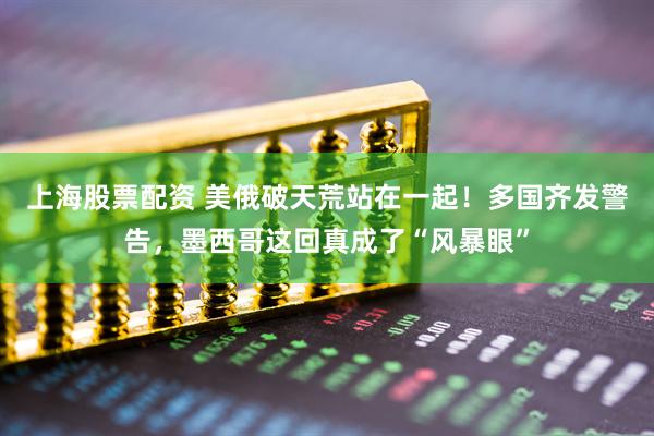 上海股票配资 美俄破天荒站在一起！多国齐发警告，墨西哥这回真成了“风暴眼”