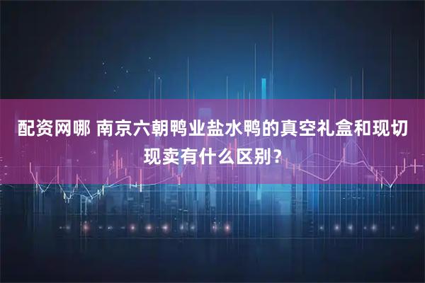 配资网哪 南京六朝鸭业盐水鸭的真空礼盒和现切现卖有什么区别？