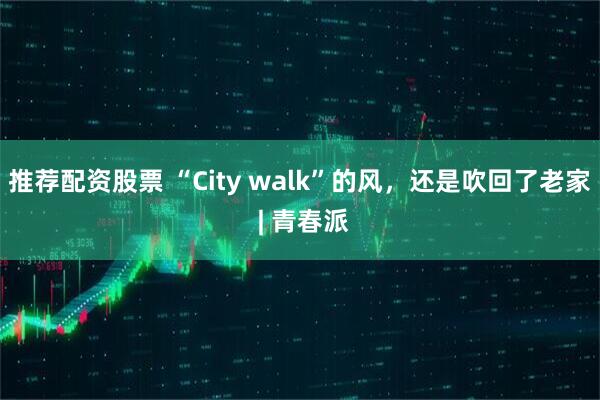推荐配资股票 “City walk”的风，还是吹回了老家 | 青春派