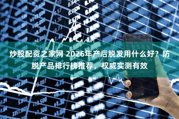 炒股配资之家网 2026年产后脱发用什么好？防脱产品排行榜推荐，权威实测有效