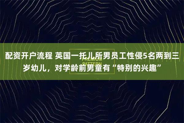 配资开户流程 英国一托儿所男员工性侵5名两到三岁幼儿，对学龄前男童有“特别的兴趣”