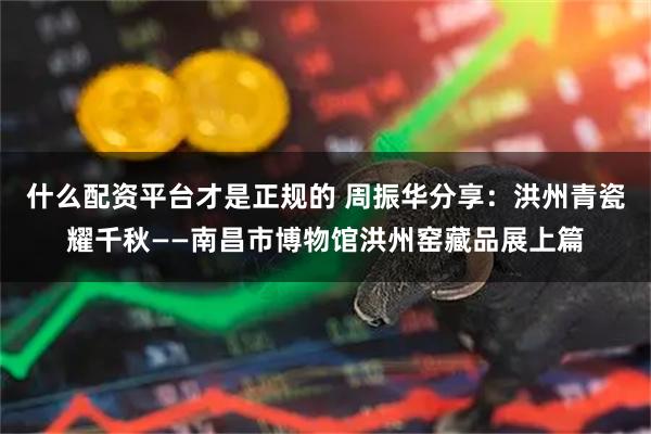 什么配资平台才是正规的 周振华分享：洪州青瓷耀千秋——南昌市博物馆洪州窑藏品展上篇