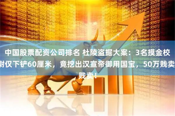 中国股票配资公司排名 杜陵盗掘大案：3名摸金校尉仅下铲60厘米，竟挖出汉宣帝御用国宝，50万贱卖！