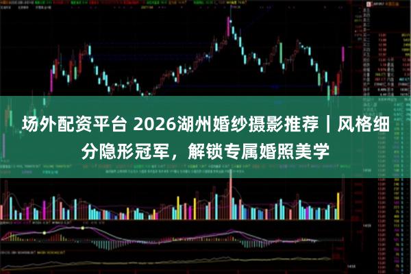 场外配资平台 2026湖州婚纱摄影推荐｜风格细分隐形冠军，解锁专属婚照美学